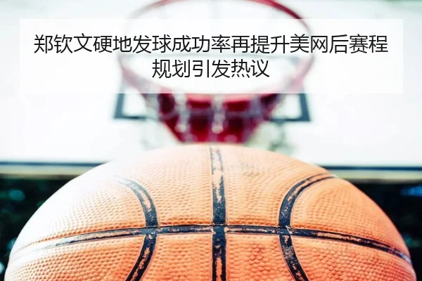 郑钦文硬地发球成功率再提升美网后赛程规划引发热议