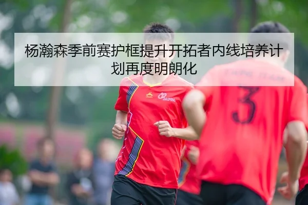 杨瀚森季前赛护框提升开拓者内线培养计划再度明朗化